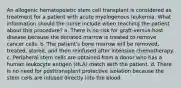 An allogenic hematopoietic stem cell transplant is considered as treatment for a patient with acute myelogenous leukemia. What information should the nurse include when teaching the patient about this procedure? a. There is no risk for graft-versus-host disease because the donated marrow is treated to remove cancer cells. b. The patient's bone marrow will be removed, treated, stored, and then reinfused after intensive chemotherapy. c. Peripheral stem cells are obtained from a donor who has a human leukocyte antigen (HLA) match with the patient. d. There is no need for posttransplant protective isolation because the stem cells are infused directly into the blood.