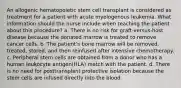 An allogenic hematopoietic stem cell transplant is considered as treatment for a patient with acute myelogenous leukemia. What information should the nurse include when teaching the patient about this procedure? a. There is no risk for graft-versus-host disease because the donated marrow is treated to remove cancer cells. b. The patient's bone marrow will be removed, treated, stored, and then reinfused after intensive chemotherapy. c. Peripheral stem cells are obtained from a donor who has a human leukocyte antigen(HLA) match with the patient. d. There is no need for posttransplant protective isolation because the stem cells are infused directly into the blood.