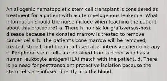 An allogenic hematopoietic stem cell transplant is considered as treatment for a patient with acute myelogenous leukemia. What information should the nurse include when teaching the patient about this procedure? a. There is no risk for graft-versus-host disease because the donated marrow is treated to remove cancer cells. b. The patient's bone marrow will be removed, treated, stored, and then reinfused after intensive chemotherapy. c. Peripheral stem cells are obtained from a donor who has a human leukocyte antigen(HLA) match with the patient. d. There is no need for posttransplant protective isolation because the stem cells are infused directly into the blood.