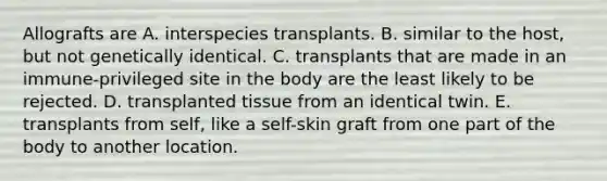 Allografts are A. interspecies transplants. B. similar to the host, but not genetically identical. C. transplants that are made in an immune-privileged site in the body are the least likely to be rejected. D. transplanted tissue from an identical twin. E. transplants from self, like a self-skin graft from one part of the body to another location.