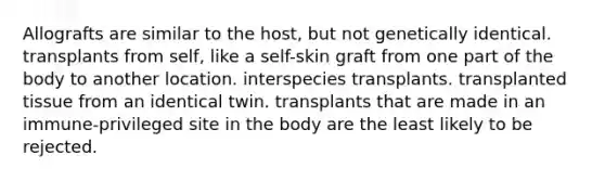 Allografts are similar to the host, but not genetically identical. transplants from self, like a self-skin graft from one part of the body to another location. interspecies transplants. transplanted tissue from an identical twin. transplants that are made in an immune-privileged site in the body are the least likely to be rejected.