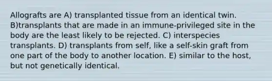 Allografts are A) transplanted tissue from an identical twin. B)transplants that are made in an immune-privileged site in the body are the least likely to be rejected. C) interspecies transplants. D) transplants from self, like a self-skin graft from one part of the body to another location. E) similar to the host, but not genetically identical.