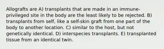 Allografts are A) transplants that are made in an immune-privileged site in the body are the least likely to be rejected. B) transplants from self, like a self-skin graft from one part of the body to another location. C) similar to the host, but not genetically identical. D) interspecies transplants. E) transplanted tissue from an identical twin.