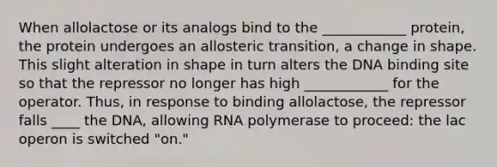 When allolactose or its analogs bind to the ____________ protein, the protein undergoes an allosteric transition, a change in shape. This slight alteration in shape in turn alters the DNA binding site so that the repressor no longer has high ____________ for the operator. Thus, in response to binding allolactose, the repressor falls ____ the DNA, allowing RNA polymerase to proceed: the lac operon is switched "on."