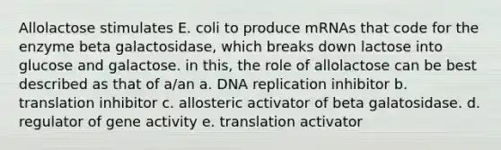 Allolactose stimulates E. coli to produce mRNAs that code for the enzyme beta galactosidase, which breaks down lactose into glucose and galactose. in this, the role of allolactose can be best described as that of a/an a. DNA replication inhibitor b. translation inhibitor c. allosteric activator of beta galatosidase. d. regulator of gene activity e. translation activator