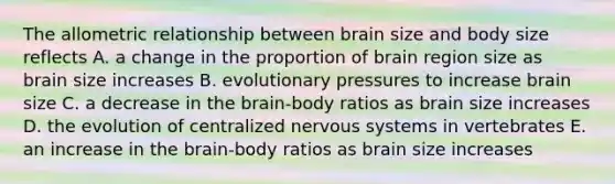 The allometric relationship between brain size and body size reflects A. a change in the proportion of brain region size as brain size increases B. evolutionary pressures to increase brain size C. a decrease in the brain-body ratios as brain size increases D. the evolution of centralized nervous systems in vertebrates E. an increase in the brain-body ratios as brain size increases