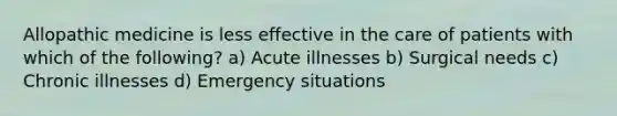 Allopathic medicine is less effective in the care of patients with which of the following? a) Acute illnesses b) Surgical needs c) Chronic illnesses d) Emergency situations