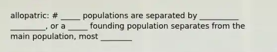 allopatric: # _____ populations are separated by __________ _________, or a _____ founding population separates from the main population, most ________