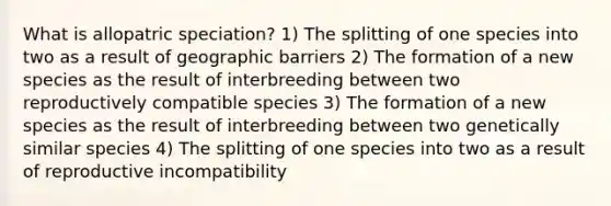 What is allopatric speciation? 1) The splitting of one species into two as a result of geographic barriers 2) The formation of a new species as the result of interbreeding between two reproductively compatible species 3) The formation of a new species as the result of interbreeding between two genetically similar species 4) The splitting of one species into two as a result of reproductive incompatibility