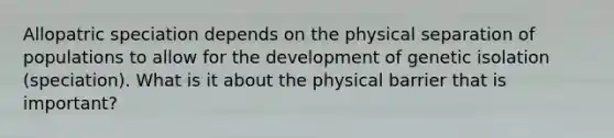 Allopatric speciation depends on the physical separation of populations to allow for the development of genetic isolation (speciation). What is it about the physical barrier that is important?