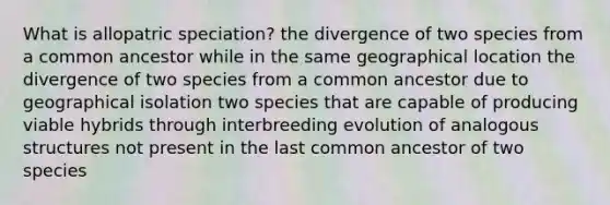 What is allopatric speciation? the divergence of two species from a common ancestor while in the same geographical location the divergence of two species from a common ancestor due to geographical isolation two species that are capable of producing viable hybrids through interbreeding evolution of analogous structures not present in the last common ancestor of two species