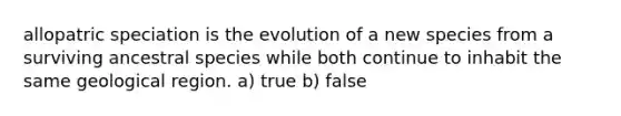 allopatric speciation is the evolution of a new species from a surviving ancestral species while both continue to inhabit the same geological region. a) true b) false