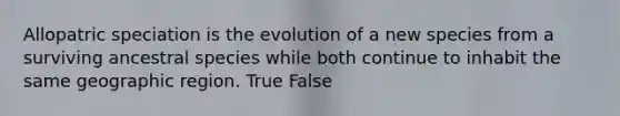 Allopatric speciation is the evolution of a new species from a surviving ancestral species while both continue to inhabit the same geographic region. True False