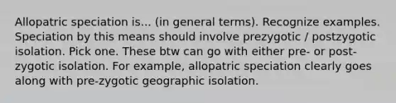 Allopatric speciation is... (in general terms). Recognize examples. Speciation by this means should involve prezygotic / postzygotic isolation. Pick one. These btw can go with either pre- or post-zygotic isolation. For example, allopatric speciation clearly goes along with pre-zygotic geographic isolation.