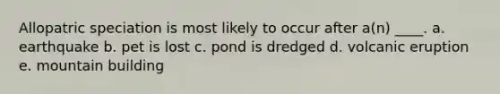 Allopatric speciation is most likely to occur after a(n) ____. a. ​earthquake b. ​pet is lost c. pond is dredged​ d. ​volcanic eruption e. ​mountain building