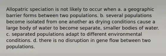 Allopatric speciation is not likely to occur when a. a geographic barrier forms between two populations. b. several populations become isolated from one another as drying conditions cause a large body of water to become separate, smaller bodies of water. c. separated populations adapt to different environmental conditions. d. there is no disruption in gene flow between two populations.