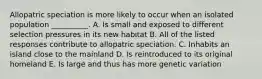 Allopatric speciation is more likely to occur when an isolated population __________. A. Is small and exposed to different selection pressures in its new habitat B. All of the listed responses contribute to allopatric speciation. C. Inhabits an island close to the mainland D. Is reintroduced to its original homeland E. Is large and thus has more genetic variation