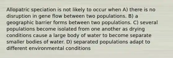 Allopatric speciation is not likely to occur when A) there is no disruption in gene flow between two populations. B) a geographic barrier forms between two populations. C) several populations become isolated from one another as drying conditions cause a large body of water to become separate smaller bodies of water. D) separated populations adapt to different environmental conditions