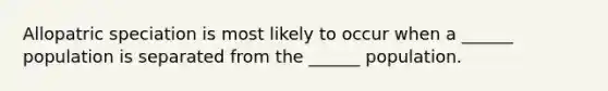 Allopatric speciation is most likely to occur when a ______ population is separated from the ______ population.