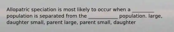 Allopatric speciation is most likely to occur when a _________ population is separated from the ____________ population. large, daughter small, parent large, parent small, daughter