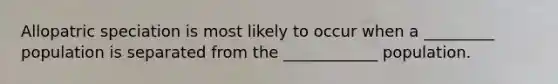 Allopatric speciation is most likely to occur when a _________ population is separated from the ____________ population.