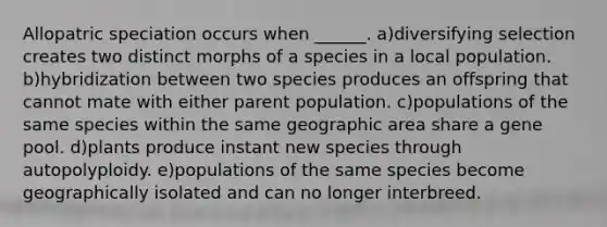 Allopatric speciation occurs when ______. a)diversifying selection creates two distinct morphs of a species in a local population. b)hybridization between two species produces an offspring that cannot mate with either parent population. c)populations of the same species within the same geographic area share a gene pool. d)plants produce instant new species through autopolyploidy. e)populations of the same species become geographically isolated and can no longer interbreed.