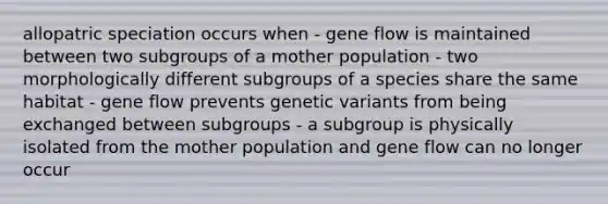 allopatric speciation occurs when - gene flow is maintained between two subgroups of a mother population - two morphologically different subgroups of a species share the same habitat - gene flow prevents genetic variants from being exchanged between subgroups - a subgroup is physically isolated from the mother population and gene flow can no longer occur