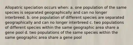 Allopatric speciation occurs when: a. one population of the same species is separated geographically and can no longer interbreed. b. one population of different species are separated geographically and can no longer interbreed c. two populations of different species within the same geographic area share a gene pool d. two populations of the same species within the same geographic area share a gene pool