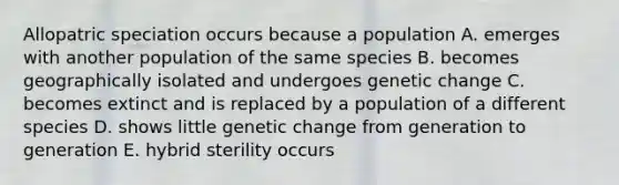 Allopatric speciation occurs because a population A. emerges with another population of the same species B. becomes geographically isolated and undergoes genetic change C. becomes extinct and is replaced by a population of a different species D. shows little genetic change from generation to generation E. hybrid sterility occurs