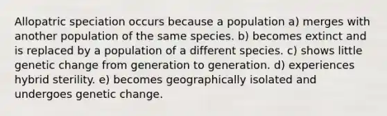 Allopatric speciation occurs because a population a) merges with another population of the same species. b) becomes extinct and is replaced by a population of a different species. c) shows little genetic change from generation to generation. d) experiences hybrid sterility. e) becomes geographically isolated and undergoes genetic change.