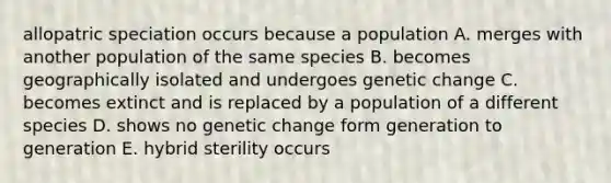 allopatric speciation occurs because a population A. merges with another population of the same species B. becomes geographically isolated and undergoes genetic change C. becomes extinct and is replaced by a population of a different species D. shows no genetic change form generation to generation E. hybrid sterility occurs