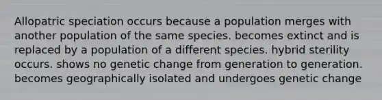 Allopatric speciation occurs because a population merges with another population of the same species. becomes extinct and is replaced by a population of a different species. hybrid sterility occurs. shows no genetic change from generation to generation. becomes geographically isolated and undergoes genetic change