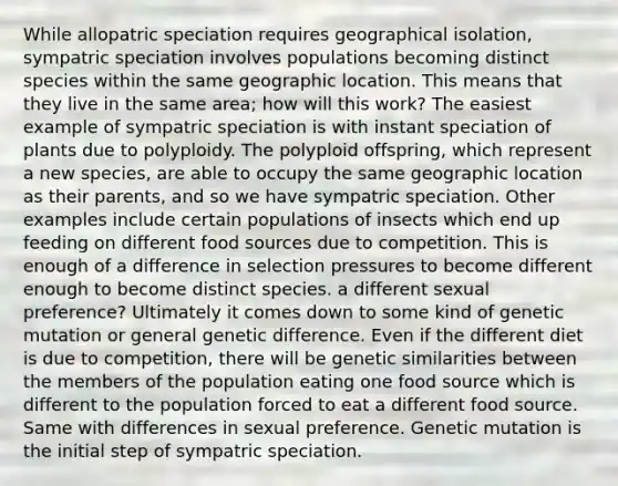 While allopatric speciation requires geographical isolation, sympatric speciation involves populations becoming distinct species within the same geographic location. This means that they live in the same area; how will this work? The easiest example of sympatric speciation is with instant speciation of plants due to polyploidy. The polyploid offspring, which represent a new species, are able to occupy the same geographic location as their parents, and so we have sympatric speciation. Other examples include certain populations of insects which end up feeding on different food sources due to competition. This is enough of a difference in selection pressures to become different enough to become distinct species. a different sexual preference? Ultimately it comes down to some kind of genetic mutation or general genetic difference. Even if the different diet is due to competition, there will be genetic similarities between the members of the population eating one food source which is different to the population forced to eat a different food source. Same with differences in sexual preference. Genetic mutation is the initial step of sympatric speciation.