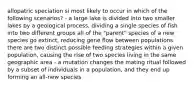 allopatric speciation si most likely to occur in which of the following scenarios? - a large lake is divided into two smaller lakes by a geological process, dividing a single species of fish into two different groups all of the "parent" species of a new species go extinct, reducing gene flow between populations there are two distinct possible feeding strategies within a given population, causing the rise of two species living in the same geographic area - a mutation changes the mating ritual followed by a subset of individuals in a population, and they end up forming an all-new species