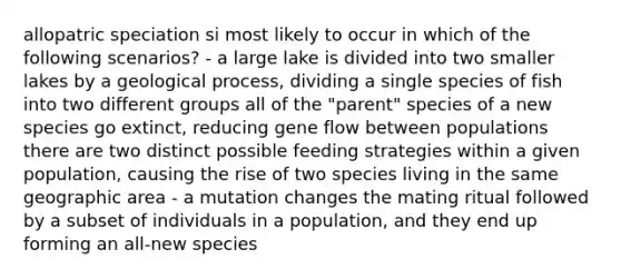 allopatric speciation si most likely to occur in which of the following scenarios? - a large lake is divided into two smaller lakes by a geological process, dividing a single species of fish into two different groups all of the "parent" species of a new species go extinct, reducing gene flow between populations there are two distinct possible feeding strategies within a given population, causing the rise of two species living in the same geographic area - a mutation changes the mating ritual followed by a subset of individuals in a population, and they end up forming an all-new species