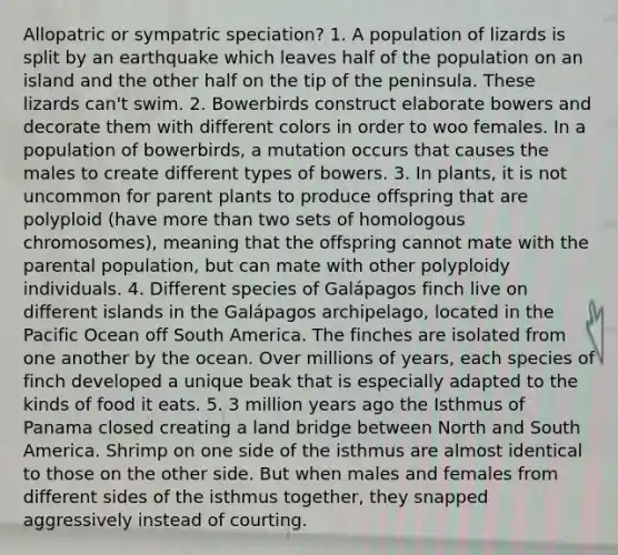 Allopatric or sympatric speciation? 1. A population of lizards is split by an earthquake which leaves half of the population on an island and the other half on the tip of the peninsula. These lizards can't swim. 2. Bowerbirds construct elaborate bowers and decorate them with different colors in order to woo females. In a population of bowerbirds, a mutation occurs that causes the males to create different types of bowers. 3. In plants, it is not uncommon for parent plants to produce offspring that are polyploid (have more than two sets of homologous chromosomes), meaning that the offspring cannot mate with the parental population, but can mate with other polyploidy individuals. 4. Different species of Galápagos finch live on different islands in the Galápagos archipelago, located in the Pacific Ocean off South America. The finches are isolated from one another by the ocean. Over millions of years, each species of finch developed a unique beak that is especially adapted to the kinds of food it eats. 5. 3 million years ago the Isthmus of Panama closed creating a land bridge between North and South America. Shrimp on one side of the isthmus are almost identical to those on the other side. But when males and females from different sides of the isthmus together, they snapped aggressively instead of courting.