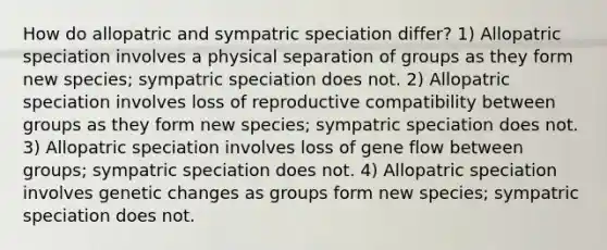 How do allopatric and sympatric speciation differ? 1) Allopatric speciation involves a physical separation of groups as they form new species; sympatric speciation does not. 2) Allopatric speciation involves loss of reproductive compatibility between groups as they form new species; sympatric speciation does not. 3) Allopatric speciation involves loss of gene flow between groups; sympatric speciation does not. 4) Allopatric speciation involves genetic changes as groups form new species; sympatric speciation does not.