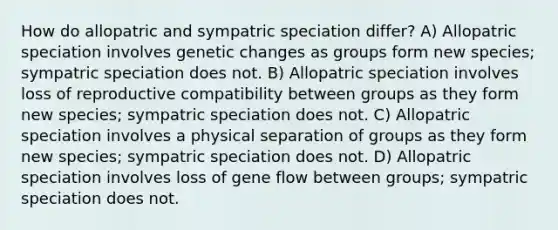 How do allopatric and sympatric speciation differ? A) Allopatric speciation involves genetic changes as groups form new species; sympatric speciation does not. B) Allopatric speciation involves loss of reproductive compatibility between groups as they form new species; sympatric speciation does not. C) Allopatric speciation involves a physical separation of groups as they form new species; sympatric speciation does not. D) Allopatric speciation involves loss of gene flow between groups; sympatric speciation does not.