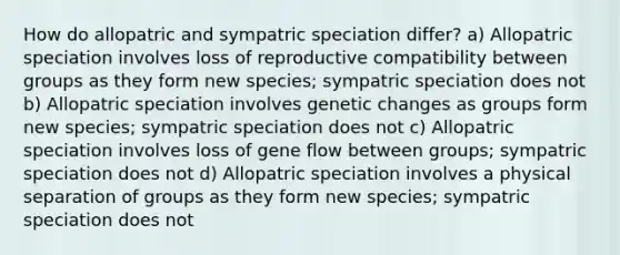 How do allopatric and sympatric speciation differ? a) Allopatric speciation involves loss of reproductive compatibility between groups as they form new species; sympatric speciation does not b) Allopatric speciation involves genetic changes as groups form new species; sympatric speciation does not c) Allopatric speciation involves loss of gene flow between groups; sympatric speciation does not d) Allopatric speciation involves a physical separation of groups as they form new species; sympatric speciation does not