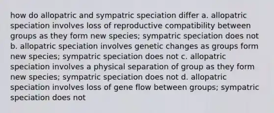 how do allopatric and sympatric speciation differ a. allopatric speciation involves loss of reproductive compatibility between groups as they form new species; sympatric speciation does not b. allopatric speciation involves genetic changes as groups form new species; sympatric speciation does not c. allopatric speciation involves a physical separation of group as they form new species; sympatric speciation does not d. allopatric speciation involves loss of gene flow between groups; sympatric speciation does not