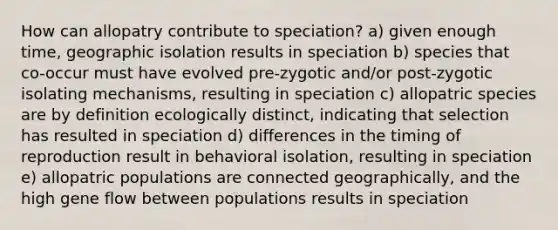 How can allopatry contribute to speciation? a) given enough time, geographic isolation results in speciation b) species that co-occur must have evolved pre-zygotic and/or post-zygotic isolating mechanisms, resulting in speciation c) allopatric species are by definition ecologically distinct, indicating that selection has resulted in speciation d) differences in the timing of reproduction result in behavioral isolation, resulting in speciation e) allopatric populations are connected geographically, and the high gene flow between populations results in speciation