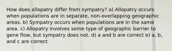 How does allopatry differ from sympatry? a) Allopatry occurs when populations are in separate, non-overlapping geographic areas. b) Sympatry occurs when populations are in the same area. c) Allopatry involves some type of geographic barrier to gene flow, but sympatry does not. d) a and b are correct e) a, b, and c are correct