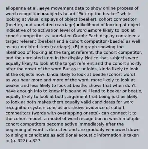 allopenna et al. ▪eye movement data to show online process of word recognition ▪subjects heard "Pick up the beaker" while looking at visual displays of object (beaker), cohort competitor (beetle), and unrelated (carriage) ▪likelihood of looking at object indicative of to activation level of word ▪more likely to look at cohort competitor vs. unrelated Graph: Each display contained a target referent (beaker) and a cohort competitor (beetle) as well as an unrelated item (carriage). (B) A graph showing the likelihood of looking at the target referent, the cohort competitor, and the unrelated item in the display. Notice that subjects were equally likely to look at the target referent and the cohort shortly after the onset of the word But as it unfolds, kinda likely to look at the objects now; kinda likely to look at beetle (cohort word); as you hear more and more of the word, more likely to look at beaker and less likely to look at beatle; shows that when don't have enough info to know if b sound will lead to beaker or beatle, equally likely to look at both; argument that being just as likely to look at both makes them equally valid candidates for word recognition system conclusion: shows evidence of cohort competitors (words with overlapping onsets)- can connect it to the cohort model- a model of word recognition in which multiple cohort competitors become active immediately after the beginning of word is detected and are gradualy winnowed down to a single candidate as additional acoustic information is taken in (p. 322) p.327