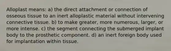 Alloplast means: a) the direct attachment or connection of osseous tissue to an inert alloplastic material without intervening connective tissue. b) to make greater, more numerous, larger, or more intense. c) the segment connecting the submerged implant body to the prosthetic component. d) an inert foreign body used for implantation within tissue.