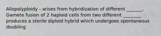 Allopolyploidy - arises from hybridization of different _______. Gamete fusion of 2 haploid cells from two different ________ produces a sterile diploid hybrid which undergoes spontaneous doubling