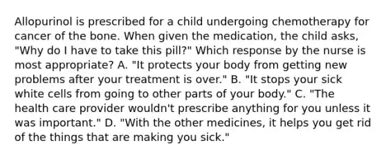 Allopurinol is prescribed for a child undergoing chemotherapy for cancer of the bone. When given the medication, the child asks, "Why do I have to take this pill?" Which response by the nurse is most appropriate? A. "It protects your body from getting new problems after your treatment is over." B. "It stops your sick white cells from going to other parts of your body." C. "The health care provider wouldn't prescribe anything for you unless it was important." D. "With the other medicines, it helps you get rid of the things that are making you sick."