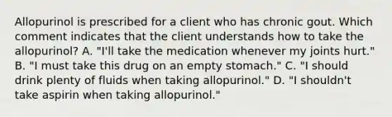 Allopurinol is prescribed for a client who has chronic gout. Which comment indicates that the client understands how to take the allopurinol? A. "I'll take the medication whenever my joints hurt." B. "I must take this drug on an empty stomach." C. "I should drink plenty of fluids when taking allopurinol." D. "I shouldn't take aspirin when taking allopurinol."