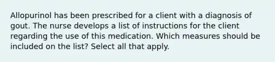 Allopurinol has been prescribed for a client with a diagnosis of gout. The nurse develops a list of instructions for the client regarding the use of this medication. Which measures should be included on the list? Select all that apply.