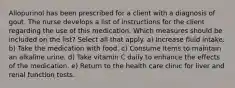 Allopurinol has been prescribed for a client with a diagnosis of gout. The nurse develops a list of instructions for the client regarding the use of this medication. Which measures should be included on the list? Select all that apply. a) Increase fluid intake. b) Take the medication with food. c) Consume items to maintain an alkaline urine. d) Take vitamin C daily to enhance the effects of the medication. e) Return to the health care clinic for liver and renal function tests.