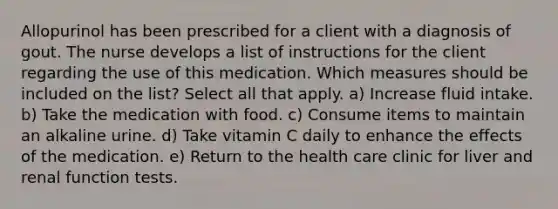 Allopurinol has been prescribed for a client with a diagnosis of gout. The nurse develops a list of instructions for the client regarding the use of this medication. Which measures should be included on the list? Select all that apply. a) Increase fluid intake. b) Take the medication with food. c) Consume items to maintain an alkaline urine. d) Take vitamin C daily to enhance the effects of the medication. e) Return to the health care clinic for liver and renal function tests.